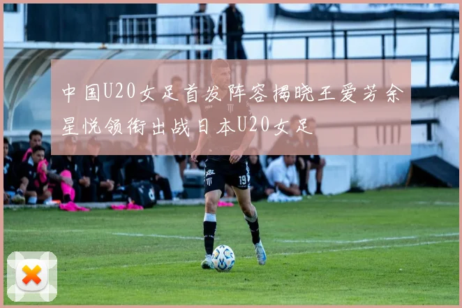 中国U20女足首发阵容揭晓王爱芳余星悦领衔出战日本U20女足