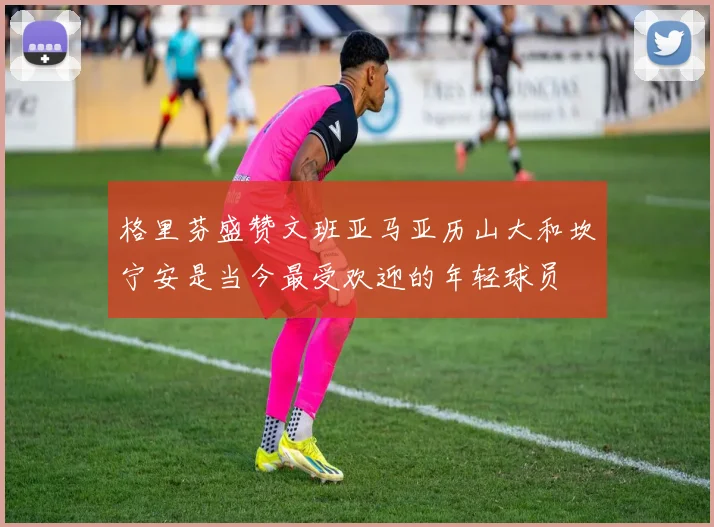 格里芬盛赞文班亚马亚历山大和坎宁安是当今最受欢迎的年轻球员