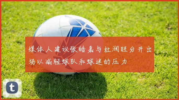 媒体人建议张皓嘉与杜润旺分开出场以减轻球队和球迷的压力