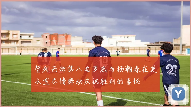 暂列西部第八名罗威与杨瀚森在更衣室尽情舞动庆祝胜利的喜悦