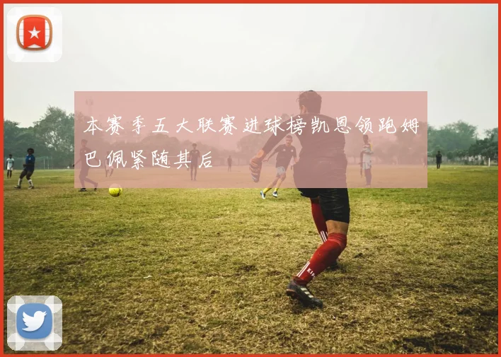 本赛季五大联赛进球榜凯恩领跑姆巴佩紧随其后