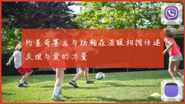 约基奇赛后与杨瀚森温暖相拥传递友谊与爱的力量