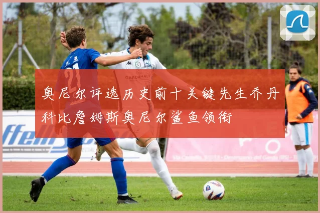 奥尼尔评选历史前十关键先生乔丹科比詹姆斯奥尼尔鲨鱼领衔