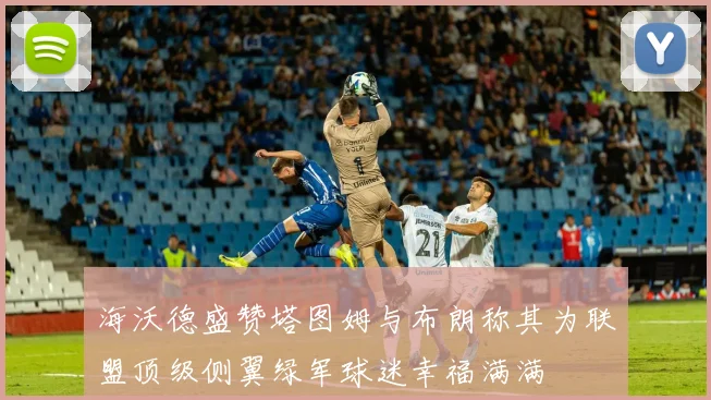 海沃德盛赞塔图姆与布朗称其为联盟顶级侧翼绿军球迷幸福满满