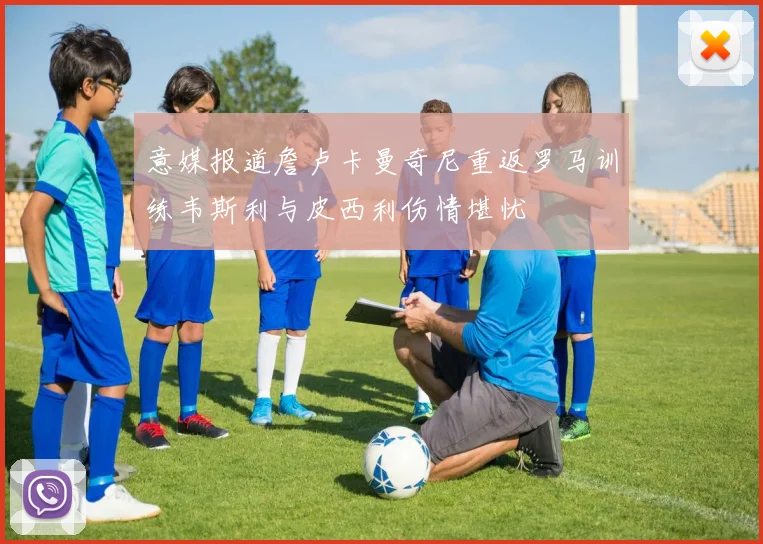 意媒报道詹卢卡曼奇尼重返罗马训练韦斯利与皮西利伤情堪忧