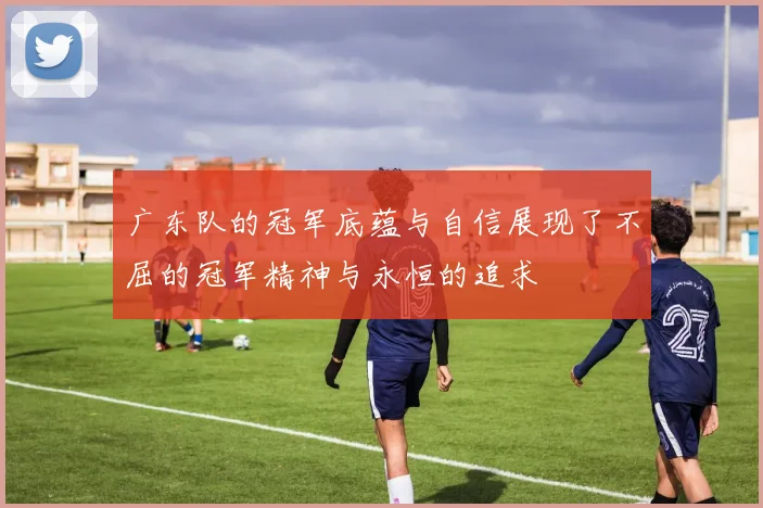 广东队的冠军底蕴与自信展现了不屈的冠军精神与永恒的追求