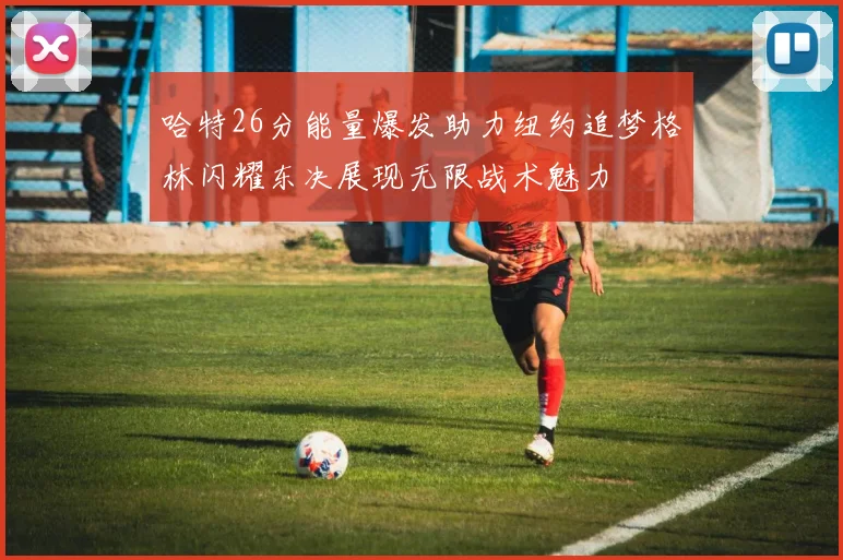 哈特26分能量爆发助力纽约追梦格林闪耀东决展现无限战术魅力