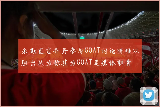 米勒直言乔丹参与GOAT讨论将难以胜出认为称其为GOAT是媒体职责