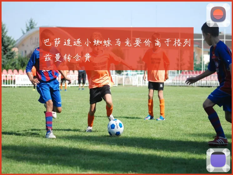 巴萨追逐小蜘蛛马竞要价高于格列兹曼转会费