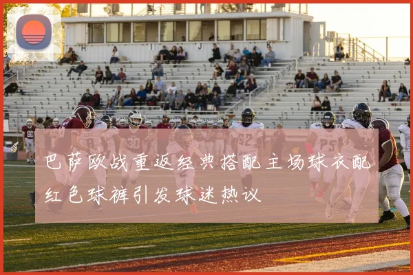 巴萨欧战重返经典搭配主场球衣配红色球裤引发球迷热议