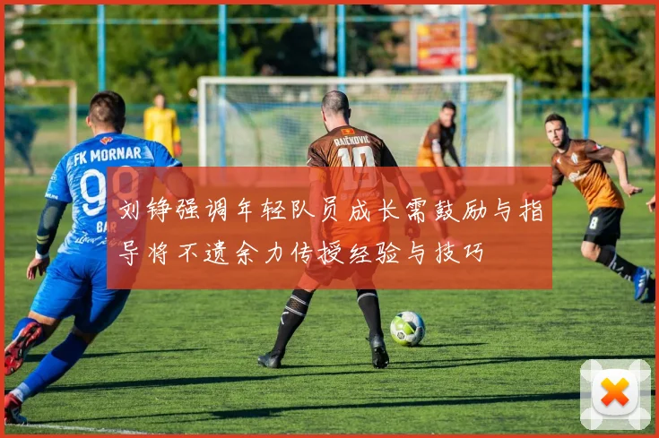 刘铮强调年轻队员成长需鼓励与指导将不遗余力传授经验与技巧