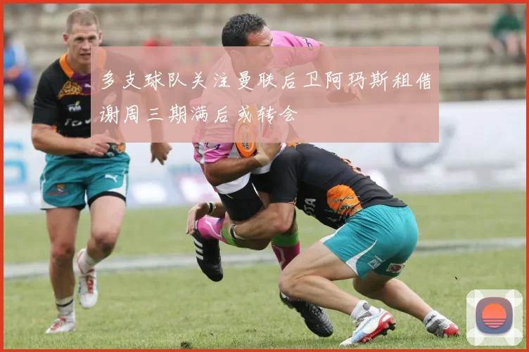 多支球队关注曼联后卫阿玛斯租借谢周三期满后或转会