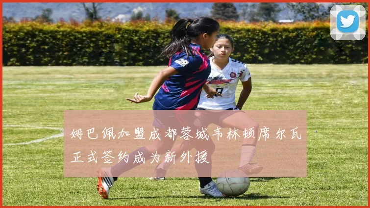 姆巴佩加盟成都蓉城韦林顿席尔瓦正式签约成为新外援