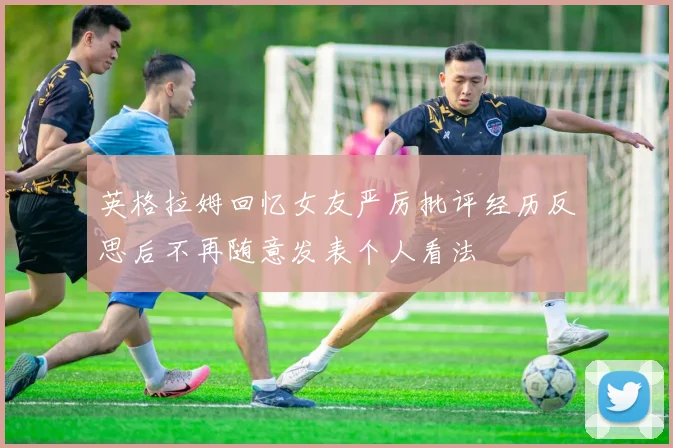 英格拉姆回忆女友严厉批评经历反思后不再随意发表个人看法