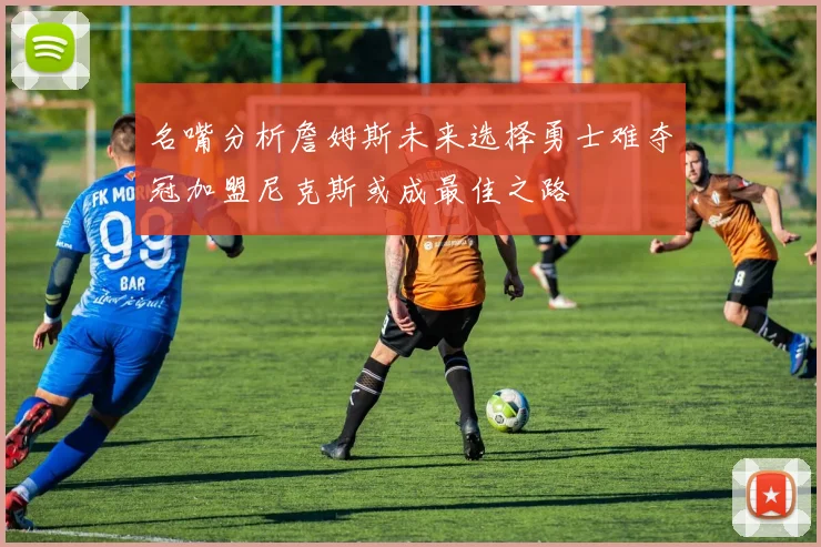 名嘴分析詹姆斯未来选择勇士难夺冠加盟尼克斯或成最佳之路