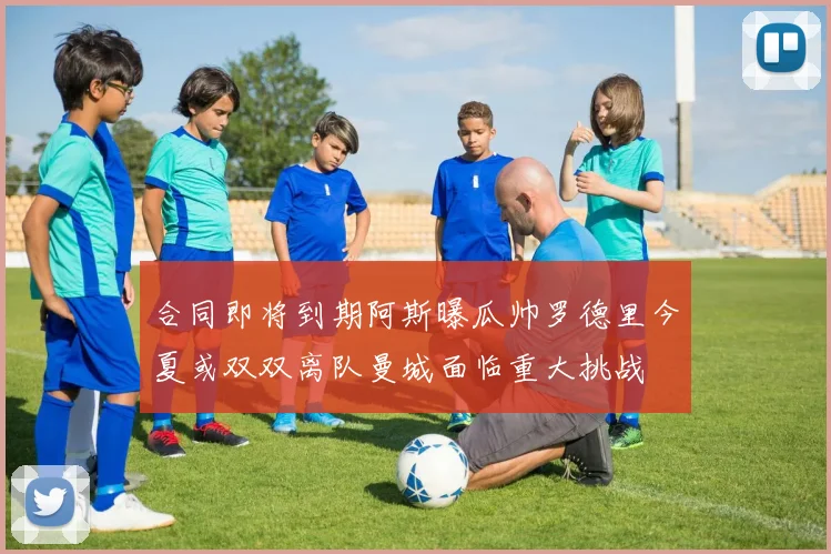 合同即将到期阿斯曝瓜帅罗德里今夏或双双离队曼城面临重大挑战