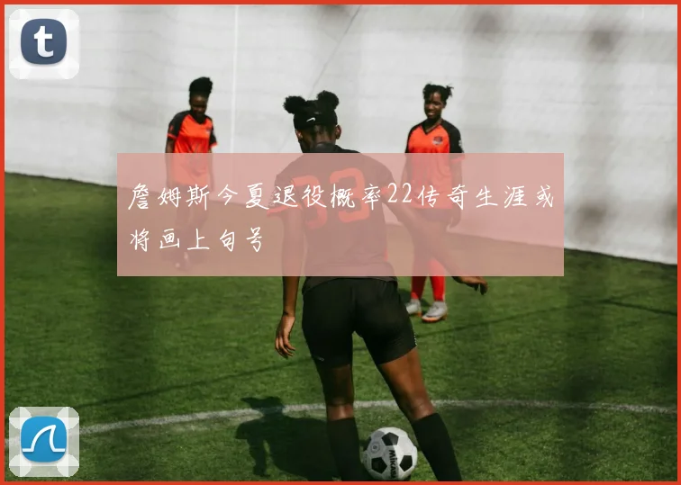 詹姆斯今夏退役概率22传奇生涯或将画上句号
