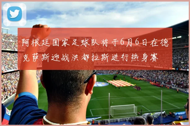 阿根廷国家足球队将于6月6日在德克萨斯迎战洪都拉斯进行热身赛