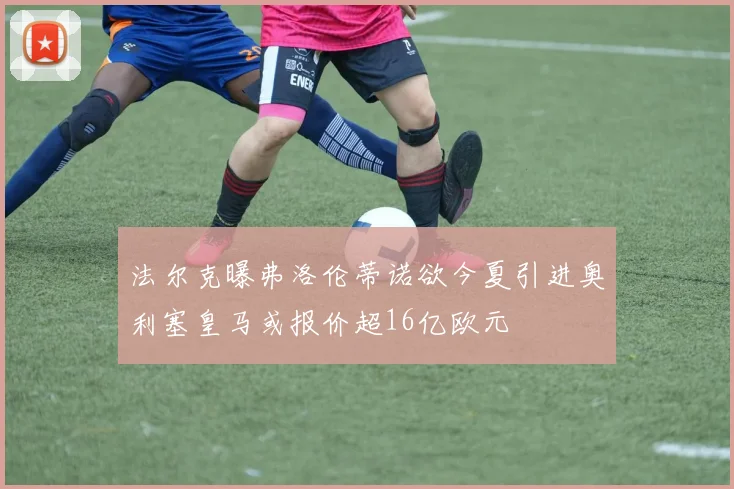 法尔克曝弗洛伦蒂诺欲今夏引进奥利塞皇马或报价超16亿欧元