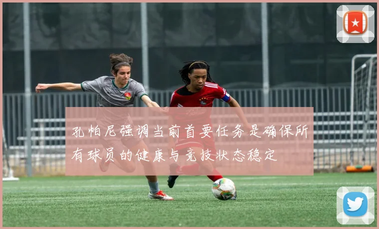 孔帕尼强调当前首要任务是确保所有球员的健康与竞技状态稳定